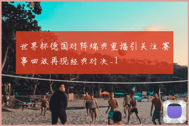 世界杯德国对阵瑞典重播引关注 赛事回放再现经典对决_1