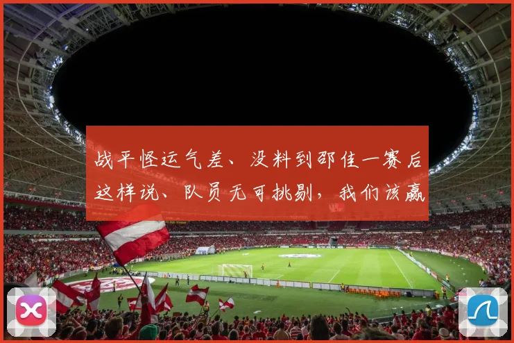 战平怪运气差、没料到邵佳一赛后这样说、队员无可挑剔,我们该赢