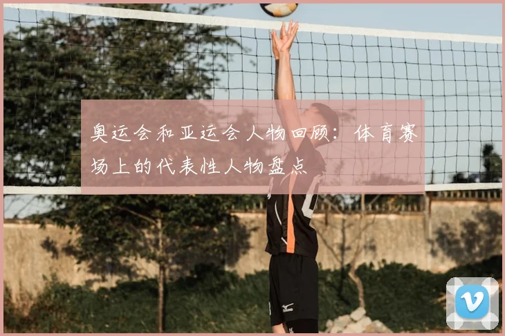 奥运会和亚运会人物回顾:体育赛场上的代表性人物盘点