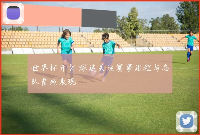世界杯开打 球迷关注赛事进程与各队首轮表现
