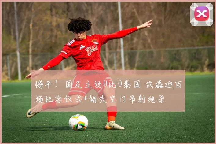 憾平!国足主场0比0泰国 武磊迎百场纪念仪式+错失空门吊射绝杀