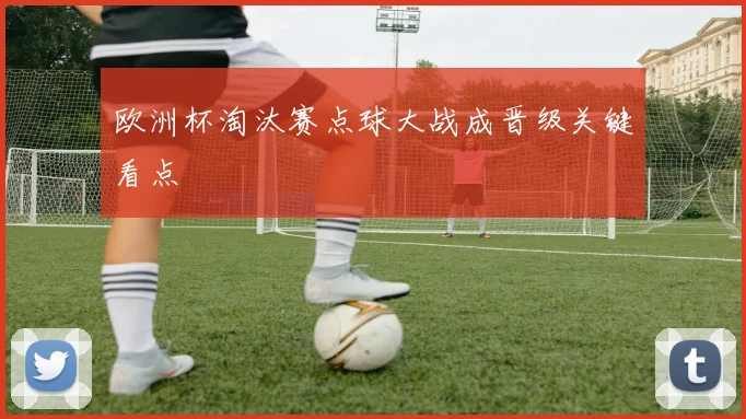欧洲杯淘汰赛点球大战成晋级关键看点