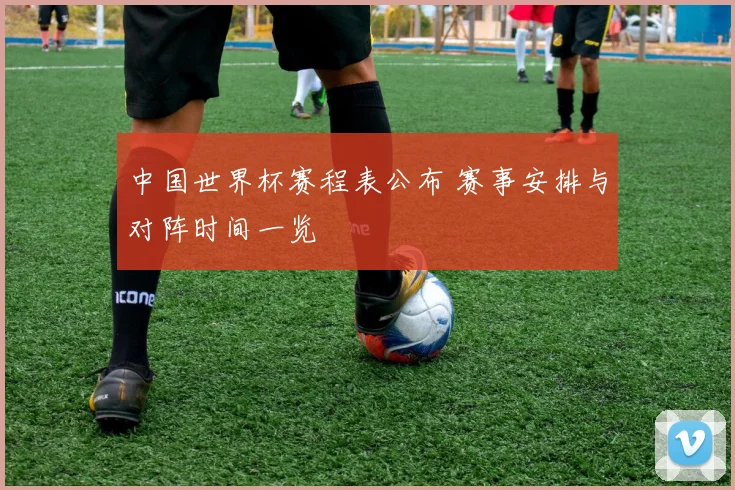 中国世界杯赛程表公布 赛事安排与对阵时间一览