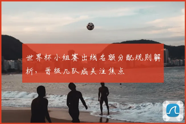 世界杯小组赛出线名额分配规则解析,晋级几队成关注焦点
