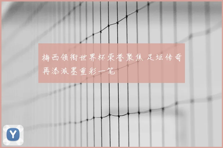 梅西领衔世界杯荣誉聚焦 足坛传奇再添浓墨重彩一笔
