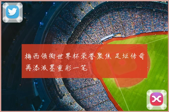梅西领衔世界杯荣誉聚焦 足坛传奇再添浓墨重彩一笔